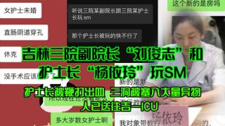 吉林三院副院长“刘俊志”和护士长“杨依玲”玩SM，护士长被鞭打出血，三洞被塞入大量异物，人已送往吉一ICU